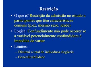 Restrição
• O que é? Restrição da admissão no estudo a
participantes que têm características
comuns (p.ex. mesmo sexo, idade)
• Lógica: Confundimento não pode ocorrer se
a variável potencialmente confundidora é
impedida de variar
• Limites:
– Diminui o total de indivíduos elegíveis
– Generalizabilidade
 