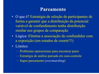 Pareamento
• O que é? Estratégia de seleção de participantes de
forma a garantir que a distribuição da potencial
variável de confundimento tenha distribuição
similar nos grupos de comparação
• Lógica: Elimina a associação do confundidor com
a exposição (em estudos de coorte!!!)
• Limites:
– Problemas operacionais para encontrar pares
– Estratégia de análise pareada em caso-controle
– Super-pareamento (overmatching)
 