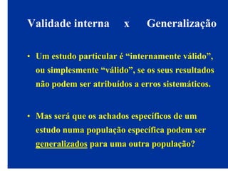 Validade interna x Generalização
• Um estudo particular é “internamente válido”,
ou simplesmente “válido”, se os seus resultados
não podem ser atribuídos a erros sistemáticos.
• Mas será que os achados específicos de um
estudo numa população específica podem ser
generalizados para uma outra população?
 