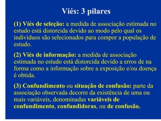Viés: 3 pilares
(1) Viés de seleção: a medida de associação estimada no
estudo está distorcida devido ao modo pelo qual os
indivíduos são selecionados para compor a população de
estudo.
(2) Viés de informação: a medida de associação
estimada no estudo está distorcida devido a erros de na
forma como a informação sobre a exposição e/ou doença
é obtida.
(3) Confundimento ou situação de confusão: parte da
associação observada decorre da existência de uma ou
mais variáveis, denominadas variáveis de
confundimento, confundidoras, ou de confusão.
 