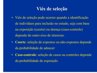 Viés de seleção
• Viés de seleção pode ocorrer quando a identificação
de indivíduos para inclusão no estudo, seja com base
na exposição (coorte) ou doença (caso-controle)
depende do outro eixo de interesse.
• Coorte: seleção de expostos ou não-expostos depende
da probabilidade de adoecer
• Caso-controle: seleção de casos ou controles depende
da probabilidade de exposição
 