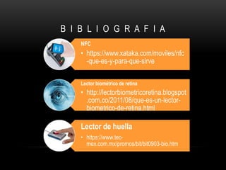 B I B L I O G R A F I A
NFC
• https://www.xataka.com/moviles/nfc
-que-es-y-para-que-sirve
Lector biométrico de retina
• http://lectorbiometricoretina.blogspot
.com.co/2011/08/que-es-un-lector-
biometrico-de-retina.html
Lector de huella
• https://www.tec-
mex.com.mx/promos/bit/bit0903-bio.htm
 