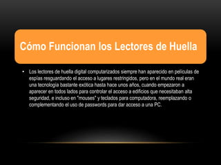 Cómo Funcionan los Lectores de Huella
• Los lectores de huella digital computarizados siempre han aparecido en películas de
espías resguardando el acceso a lugares restringidos, pero en el mundo real eran
una tecnología bastante exótica hasta hace unos años, cuando empezaron a
aparecer en todos lados para controlar el acceso a edificios que necesitaban alta
seguridad, e incluso en "mouses" y teclados para computadora, reemplazando o
complementando el uso de passwords para dar acceso a una PC.
 