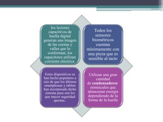los lectores
capacitivos de
huella digital
generan una imagen
de las crestas y
valles que lo
conforman, los
capacitores utilizan
corriente eléctrica.
Todos los
sensores
biométricos
cuentan
mínimamente con
una pieza que es
sensible al tacto
Estos dispositivos se
han hecho populares a
raíz de que los últimos
smartphones y tablets
han incorporado dicho
sistema pues son los
que mayor seguridad
aportan.
Utilizan una gran
cantidad
de condensadores
minúsculos que
almacenan energía
dependiendo de la
forma de la huella
 