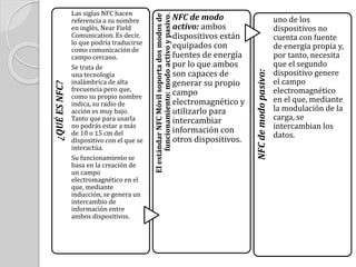 ¿QUÉESNFC?
Las siglas NFC hacen
referencia a su nombre
en inglés, Near Field
Comunication. Es decir,
lo que podría traducirse
como comunicación de
campo cercano.
Se trata de
una tecnología
inalámbrica de alta
frecuencia pero que,
como su propio nombre
indica, su radio de
acción es muy bajo.
Tanto que para usarla
no podrás estar a más
de 10 o 15 cm del
dispositivo con el que se
interactúa.
Su funcionamiento se
basa en la creación de
un campo
electromagnético en el
que, mediante
inducción, se genera un
intercambio de
información entre
ambos dispositivos.
ElestándarNFCMóvilsoportadosmodosde
funcionamiento:modoactivoypasivo.
NFC de modo
activo: ambos
dispositivos están
equipados con
fuentes de energía
por lo que ambos
son capaces de
generar su propio
campo
electromagnético y
utilizarlo para
intercambiar
información con
otros dispositivos.
NFCdemodopasivo:
uno de los
dispositivos no
cuenta con fuente
de energía propia y,
por tanto, necesita
que el segundo
dispositivo genere
el campo
electromagnético
en el que, mediante
la modulación de la
carga, se
intercambian los
datos.
 