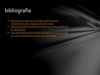 bibliografia
• http://iphone.appstorm.net/general/hardware-
news/what-is-nfc-and-why-should-i-care/
• https://josewebmasterlibre.wordpress.com/2010/08/30/l
osvalidadores/
• http://lectorbiometricoretina.blogspot.com.co/2011/08/
que-es-un-lector-biometrico-de-retina.html
 