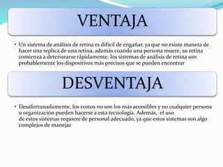VENTAJA
• Un sistema de análisis de retina es difícil de engañar, ya que no existe manera de
hacer una replica de una retina, además cuando una persona muere, su retina
comienza a deteriorarse rápidamente. los sistemas de análisis de retina son
probablemente los dispositivos más precisos que se pueden encontrar
DESVENTAJA
• Desafortunadamente, los costos no son los más accesibles y no cualquier persona
u organización pueden hacerse a esta tecnología. Además, el uso
de estos sistemas requiere de personal adecuado, ya que estos sistemas son algo
complejos de manejar
 