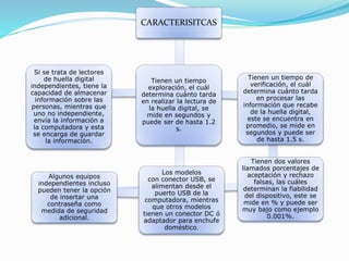 CARACTERISITCAS
Si se trata de lectores
de huella digital
independientes, tiene la
capacidad de almacenar
información sobre las
personas, mientras que
uno no independiente,
envía la información a
la computadora y esta
se encarga de guardar
la información.
Tienen un tiempo
exploración, el cuál
determina cuánto tarda
en realizar la lectura de
la huella digital, se
mide en segundos y
puede ser de hasta 1.2
s.
Tienen un tiempo de
verificación, el cuál
determina cuánto tarda
en procesar las
información que recabe
de la huella digital,
este se encuentra en
promedio, se mide en
segundos y puede ser
de hasta 1.5 s.
Tienen dos valores
llamados porcentajes de
aceptación y rechazo
falsas, las cuáles
determinan la fiabilidad
del dispositivo, este se
mide en % y puede ser
muy bajo como ejemplo
0.001%.
Algunos equipos
independientes incluso
pueden tener la opción
de insertar una
contraseña como
medida de seguridad
adicional.
Los modelos
con conector USB, se
alimentan desde el
puerto USB de la
computadora, mientras
que otros modelos
tienen un conector DC ó
adaptador para enchufe
doméstico.
 