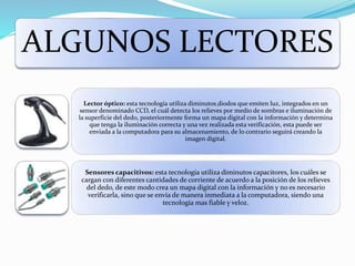ALGUNOS LECTORES
Lector óptico: esta tecnología utiliza diminutos diodos que emiten luz, integrados en un
sensor denominado CCD, el cuál detecta los relieves por medio de sombras e iluminación de
la superficie del dedo, posteriormente forma un mapa digital con la información y determina
que tenga la iluminación correcta y una vez realizada esta verificación, esta puede ser
enviada a la computadora para su almacenamiento, de lo contrario seguirá creando la
imagen digital.
Sensores capacitivos: esta tecnología utiliza diminutos capacitores, los cuáles se
cargan con diferentes cantidades de corriente de acuerdo a la posición de los relieves
del dedo, de este modo crea un mapa digital con la información y no es necesario
verificarla, sino que se envía de manera inmediata a la computadora, siendo una
tecnología mas fiable y veloz.
 
