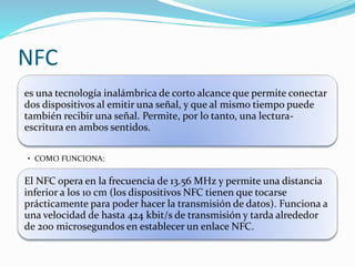 NFC
es una tecnología inalámbrica de corto alcance que permite conectar
dos dispositivos al emitir una señal, y que al mismo tiempo puede
también recibir una señal. Permite, por lo tanto, una lectura-
escritura en ambos sentidos.
• COMO FUNCIONA:
El NFC opera en la frecuencia de 13.56 MHz y permite una distancia
inferior a los 10 cm (los dispositivos NFC tienen que tocarse
prácticamente para poder hacer la transmisión de datos). Funciona a
una velocidad de hasta 424 kbit/s de transmisión y tarda alrededor
de 200 microsegundos en establecer un enlace NFC.
 