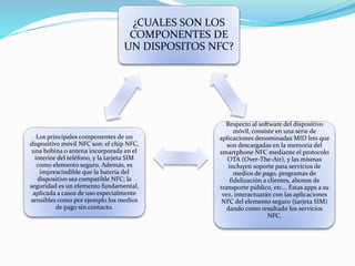 ¿CUALES SON LOS
COMPONENTES DE
UN DISPOSITOS NFC?
Respecto al software del dispositivo
móvil, consiste en una serie de
aplicaciones denominadas MID lets que
son descargadas en la memoria del
smartphone NFC mediante el protocolo
OTA (Over-The-Air), y las mismas
incluyen soporte para servicios de
medios de pago, programas de
fidelización a clientes, abonos de
transporte público, etc... Estas apps a su
vez, interactuarán con las aplicaciones
NFC del elemento seguro (tarjeta SIM)
dando como resultado los servicios
NFC.
Los principales componentes de un
dispositivo móvil NFC son: el chip NFC,
una bobina o antena incorporada en el
interior del teléfono, y la tarjeta SIM
como elemento seguro. Además, es
imprescindible que la batería del
dispositivo sea compatible NFC; la
seguridad es un elemento fundamental,
aplicada a casos de uso especialmente
sensibles como por ejemplo los medios
de pago sin contacto.
 