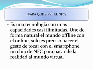 ¿PARA QUE SIRVE EL NFC?
• Es una tecnología con unas
capacidades casi ilimitadas. Une de
forma natural el mundo offline con
el online, solo es preciso hacer el
gesto de tocar con el smartphone
un chip de NFC para pasar de la
realidad al mundo virtual
 