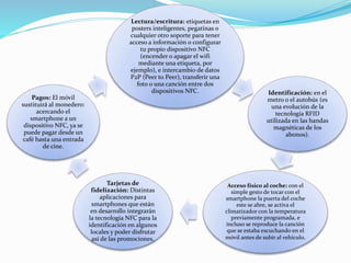 Lectura/escritura: etiquetas en
posters inteligentes, pegatinas o
cualquier otro soporte para tener
acceso a información o configurar
tu propio dispositivo NFC
(encender o apagar el wifi
mediante una etiqueta, por
ejemplo), e intercambio de datos
P2P (Peer to Peer), transferir una
foto o una canción entre dos
dispositivos NFC. Identificación: en el
metro o el autobús (es
una evolución de la
tecnología RFID
utilizada en las bandas
magnéticas de los
abonos).
Acceso físico al coche: con el
simple gesto de tocar con el
smartphone la puerta del coche
este se abre, se activa el
climatizador con la temperatura
previamente programada, e
incluso se reproduce la canción
que se estaba escuchando en el
móvil antes de subir al vehículo.
Tarjetas de
fidelización: Distintas
aplicaciones para
smartphones que están
en desarrollo integrarán
la tecnología NFC para la
identificación en algunos
locales y poder disfrutar
así de las promociones.
Pagos: El móvil
sustituirá al monedero:
acercando el
smartphone a un
dispositivo NFC, ya se
puede pagar desde un
café hasta una entrada
de cine.
 