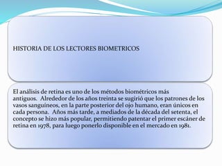 HISTORIA DE LOS LECTORES BIOMETRICOS
El análisis de retina es uno de los métodos biométricos más
antiguos. Alrededor de los años treinta se sugirió que los patrones de los
vasos sanguíneos, en la parte posterior del ojo humano, eran únicos en
cada persona. Años más tarde, a mediados de la década del setenta, el
concepto se hizo más popular, permitiendo patentar el primer escáner de
retina en 1978, para luego ponerlo disponible en el mercado en 1981.
 