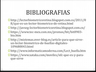 BIBLIOGRAFIAS
0 http://lectorbiometricoretina.blogspot.com.co/2011/0
8/que-es-un-lector-biometrico-de-retina.html
0 http://javseg-lectorbiometricoretina.blogspot.com.co/
0 https://www.tec-mex.com.mx/promos/bit/bit0903-
bio.htm
0 http://mistemas.over-blog.es/article-para-que-sirve-
un-lector-biometrico-de-huellas-digitales-
109680043.html
0 http://www.informaticamoderna.com/Lect_huella.htm
0 https://www.xataka.com/moviles/nfc-que-es-y-para-
que-sirve
 