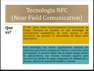 Tecnología NFC
(Near Field Comunication)
Que
es?
El NFC (Near Field Communication) (Comunicación de
Campo Cercano) en español, es una tecnología de
comunicación inalámbrica, de corto alcance y alta
frecuencia que permite el intercambio de datos entre
dispositivos.
Esta tecnología está siendo ampliamente utilizada por
empresas para hacer compras de bienes y servicios, como
por ejemplo, el servicio Apple Pay de Apple (pagar dentro
de aplicaciones). Las mismas incluyen soporte para
servicios de medios de pago, programas de fidelización a
clientes, abonos de transporte público y demás.
 