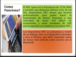 Como
Funciona?
El NFC opera en la frecuencia de 13.56 MHz
y permite una distancia inferior a los 10 cm
(los dispositivos NFC tienen que tocarse
prácticamente para poder hacer la
transmisión de datos). Funciona a una
velocidad de hasta 424 kbit/s de
transmisión y tarda alrededor de 200
microsegundos en establecer un enlace NFC.
Los dispositivos NFC se comunican a través
de un diálogo. Uno es el dispositivo Iniciador
y otro el Destino, que debe responder antes
de iniciar otra petición como ocurría con el
Bluetooth.
 