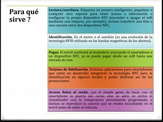 Para qué
sirve ?
Lectura/escritura. Etiquetas en posters inteligentes, pegatinas o
cualquier otro soporte para tener acceso a información o
configurar tu propio dispositivo NFC (encender o apagar el wifi
mediante una etiqueta, por ejemplo), incluso transferir una foto o
una canción entre dos dispositivos NFC.
Identificación. En el metro o el autobús (es una evolución de la
tecnología RFID utilizada en las bandas magnéticas de los abonos).
Acceso físico al coche, con el simple gesto de tocar con el
smartphone la puerta del coche este se abre, se activa el
climatizador con la temperatura previamente programada, e
incluso se reproduce la canción que se estaba escuchando en el
móvil antes de subir al vehículo.
Tarjetas de fidelización. Distintas aplicaciones para smartphones
que están en desarrollo integrarán la tecnología NFC para la
identificación en algunos locales y poder disfrutar así de las
promociones.
Pagos. El móvil sustituirá al monedero: acercando el smartphone a
un dispositivo NFC, ya se puede pagar desde un café hasta una
entrada de cine.
 