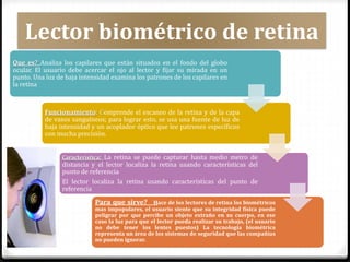Que es? Analiza los capilares que están situados en el fondo del globo
ocular. El usuario debe acercar el ojo al lector y fijar su mirada en un
punto. Una luz de baja intensidad examina los patrones de los capilares en
la retina
Funcionamiento: Comprende el escaneo de la retina y de la capa
de vasos sanguíneos; para lograr esto, se usa una fuente de luz de
baja intensidad y un acoplador óptico que lee patrones específicos
con mucha precisión.
Característica: La retina se puede capturar hasta medio metro de
distancia y el lector localiza la retina usando características del
punto de referencia
El lector localiza la retina usando características del punto de
referencia
Para que sirve? Hace de los lectores de retina los biométricos
mas impopulares, el usuario siente que su integridad física puede
peligrar por que percibe un objeto extraño en su cuerpo, en ese
caso la luz para que el lector pueda realizar su trabajo, (el usuario
no debe tener los lentes puestos) La tecnología biométrica
representa un área de los sistemas de seguridad que las compañías
no pueden ignorar.
Lector biométrico de retina
 