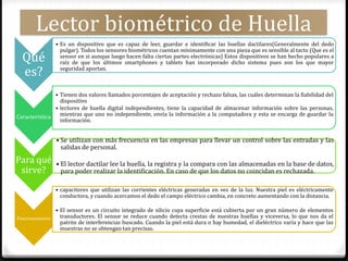Lector biométrico de Huella
Qué
es?
• Es un dispositivo que es capaz de leer, guardar e identificar las huellas dactilares(Generalmente del dedo
pulgar). Todos los sensores biométricos cuentan mínimamente con una pieza que es sensible al tacto (Que es el
sensor en si aunque luego hacen falta ciertas partes electrónicas) Estos dispositivos se han hecho populares a
raíz de que los últimos smartphones y tablets han incorporado dicho sistema pues son los que mayor
seguridad aportan.
Característica
• Tienen dos valores llamados porcentajes de aceptación y rechazo falsas, las cuáles determinan la fiabilidad del
dispositivo
• lectores de huella digital independientes, tiene la capacidad de almacenar información sobre las personas,
mientras que uno no independiente, envía la información a la computadora y esta se encarga de guardar la
información.
Para qué
sirve?
• Se utilizan con más frecuencia en las empresas para llevar un control sobre las entradas y las
salidas de personal.
• El lector dactilar lee la huella, la registra y la compara con las almacenadas en la base de datos,
para poder realizar la identificación. En caso de que los datos no coincidan es rechazada.
Funcionamiento
• capacitores que utilizan las corrientes eléctricas generadas en vez de la luz. Nuestra piel es eléctricamente
conductora, y cuando acercamos el dedo el campo eléctrico cambia, en concreto aumentando con la distancia.
• El sensor es un circuito integrado de silicio cuya superficie está cubierta por un gran número de elementos
transductores. El sensor se reduce cuando detecta crestas de nuestras huellas y viceversa, lo que nos da el
patrón de interferencias buscado. Cuando la piel está dura o hay humedad, el dieléctrico varía y hace que las
muestras no se obtengan tan precisas.
 