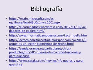 Bibliografía
• https://msdn.microsoft.com/es-
es/library/bwd43d0x(v=vs.100).aspx
• https://elearningdocs.wordpress.com/2012/11/02/vali
dadores-de-codigo-html/
• http://www.informaticamoderna.com/Lect_huella.htm
• http://lectorbiometricoretina.blogspot.com.co/2011/0
8/que-es-un-lector-biometrico-de-retina.html
• https://ayuda.orange.es/particulares/otros-
productos/nfc/505-que-es-el-nfc-como-funciona-y-
para-que-sirve
• https://www.xataka.com/moviles/nfc-que-es-y-para-
que-sirve
 