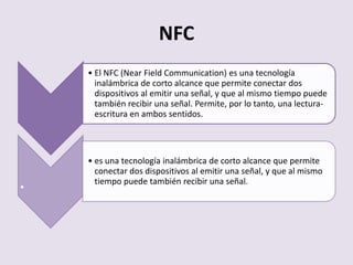 NFC
• El NFC (Near Field Communication) es una tecnología
inalámbrica de corto alcance que permite conectar dos
dispositivos al emitir una señal, y que al mismo tiempo puede
también recibir una señal. Permite, por lo tanto, una lectura-
escritura en ambos sentidos.
.
• es una tecnología inalámbrica de corto alcance que permite
conectar dos dispositivos al emitir una señal, y que al mismo
tiempo puede también recibir una señal.
 