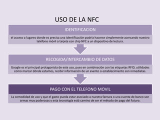 PAGO CON EL TELEFONO MOVIL
La comodidad de uso y que el gasto pueda estar asociado a nuestra factura o una cuenta de banco son
armas muy poderosas y esta tecnología está camino de ser el método de pago del futuro.
RECOGIDA/INTERCAMBIO DE DATOS
Google es el principal protagonista de este uso, pues en combinación con las etiquetas RFID, utilidades
como marcar dónde estamos, recibir información de un evento o establecimiento son inmediatas.
IDENTIFICACION
el acceso a lugares donde es precisa una identificación podría hacerse simplemente acercando nuestro
teléfono móvil o tarjeta con chip NFC a un dispositivo de lectura.
USO DE LA NFC
 