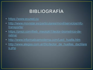 • https://www.ecured.cu
• http://www.movistar.es/particulares/movil/servicios/nfc-
transporte/
• https://prezi.com/6wb_meotqkt1/lector-biometrico-de-
retina/
• http://www.informaticamoderna.com/Lect_huella.htm
• http://www.alegsa.com.ar/Dic/lector_de_huellas_dactilare
s.php
 