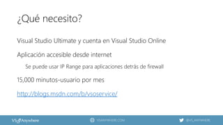 VSANYWHERE.COM @VS_ANYWHERE
¿Qué necesito?
Visual Studio Ultimate y cuenta en Visual Studio Online
Aplicación accesible desde internet
Se puede usar IP Range para aplicaciones detrás de firewall
15,000 minutos-usuario por mes
http://blogs.msdn.com/b/vsoservice/
 
