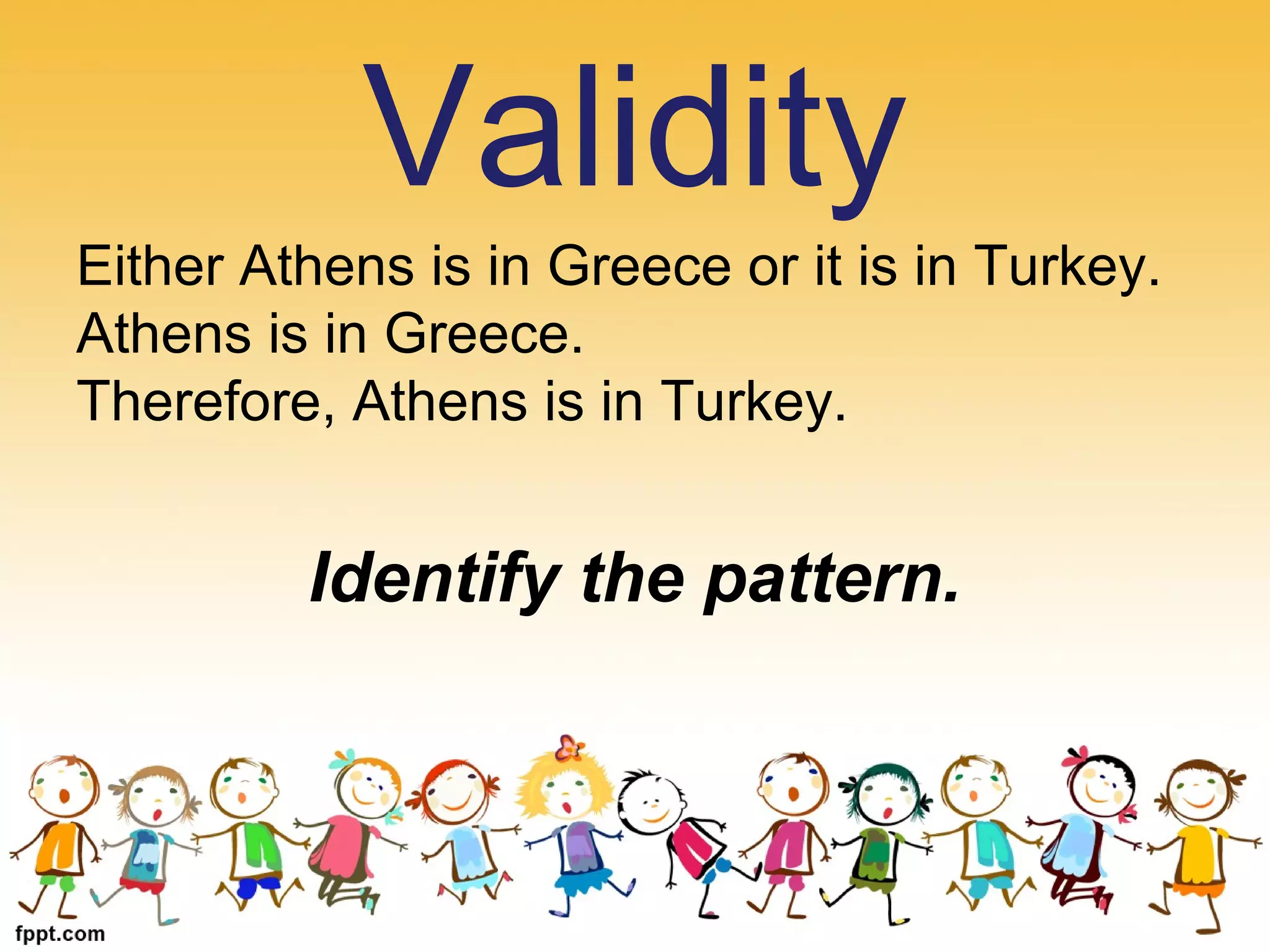 Either Athens is in Greece or it is in Turkey.
Athens is in Greece.
Therefore, Athens is in Turkey.
Identify the pattern.
Validity
 