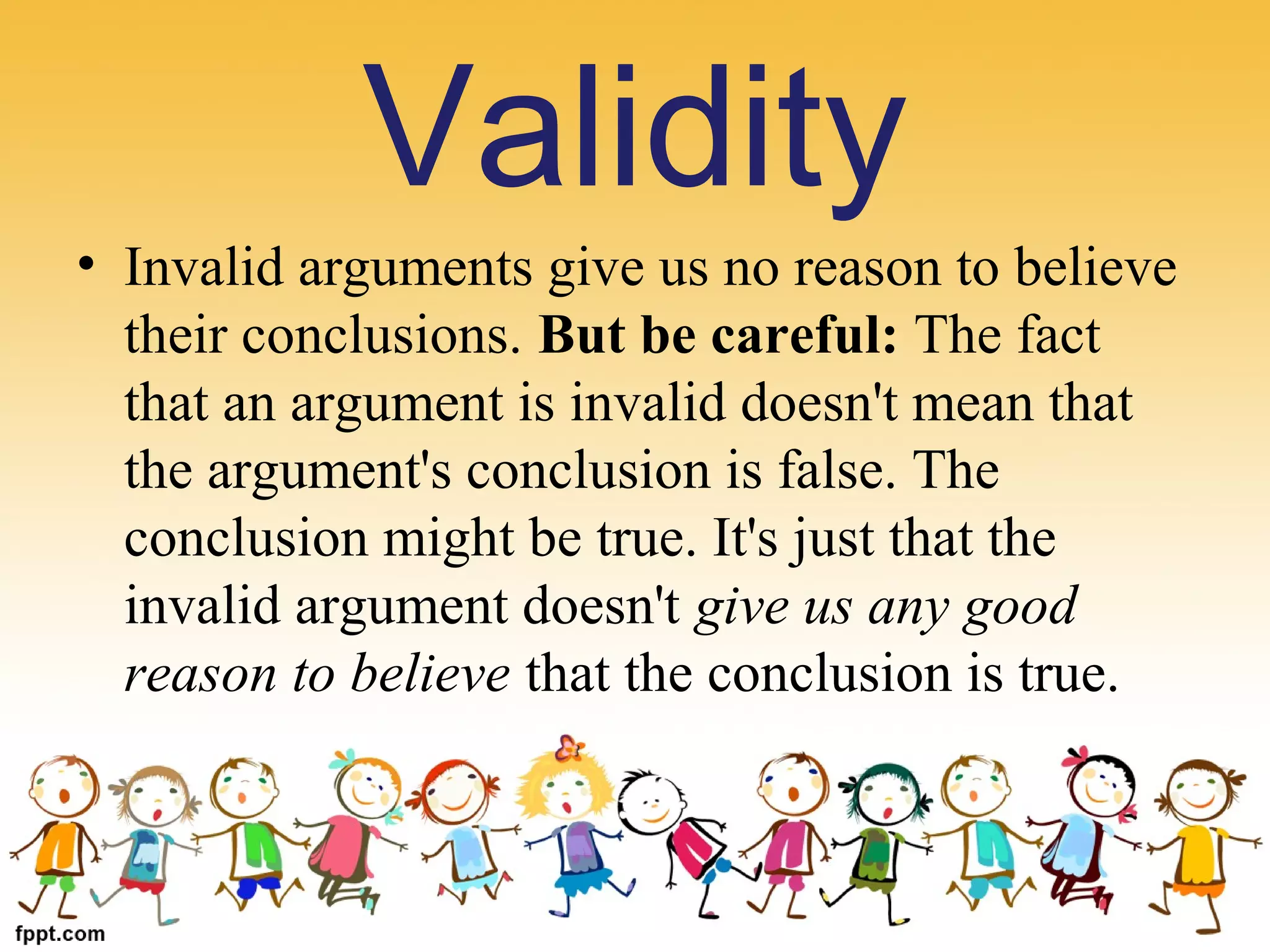 • Invalid arguments give us no reason to believe 
their conclusions. But be careful: The fact 
that an argument is invalid doesn't mean that 
the argument's conclusion is false. The 
conclusion might be true. It's just that the 
invalid argument doesn't give us any good
reason to believe that the conclusion is true.
Validity
 