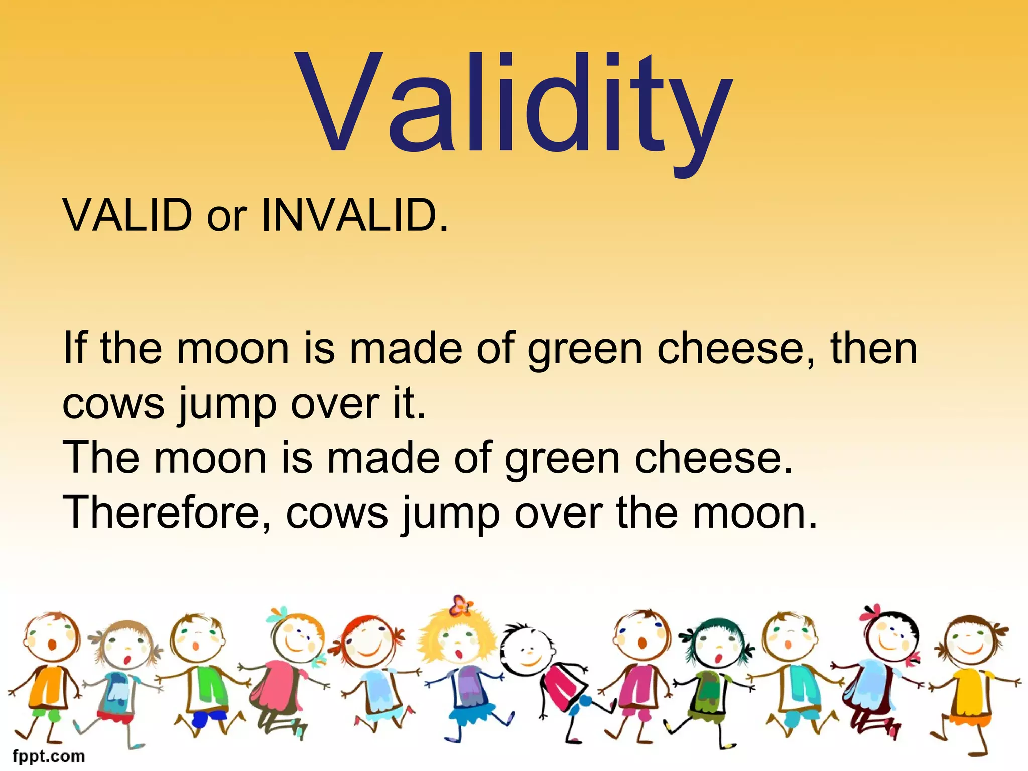VALID or INVALID.
If the moon is made of green cheese, then
cows jump over it.
The moon is made of green cheese.
Therefore, cows jump over the moon.
Validity
 