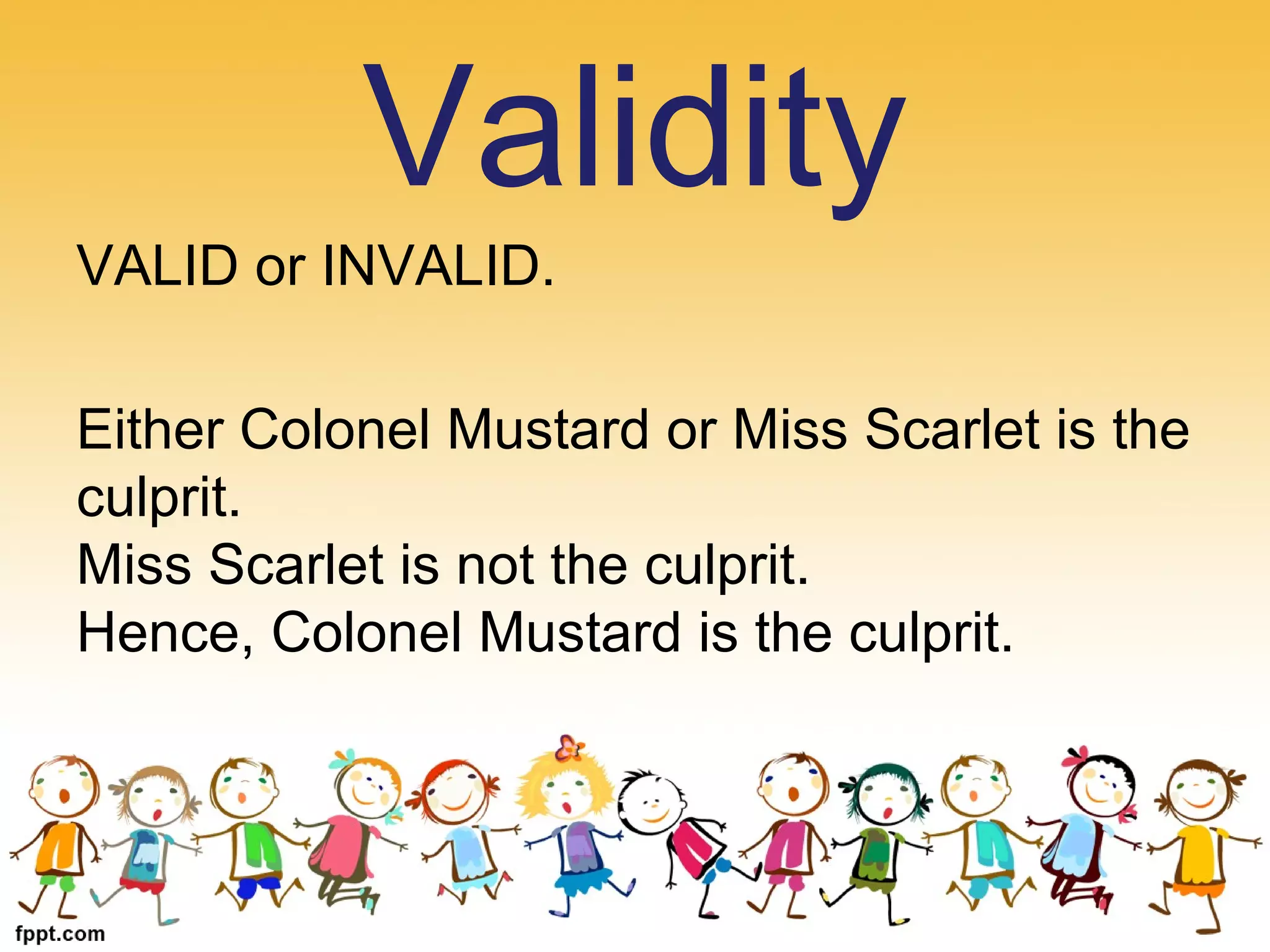VALID or INVALID.
Either Colonel Mustard or Miss Scarlet is the
culprit.
Miss Scarlet is not the culprit.
Hence, Colonel Mustard is the culprit.
Validity
 