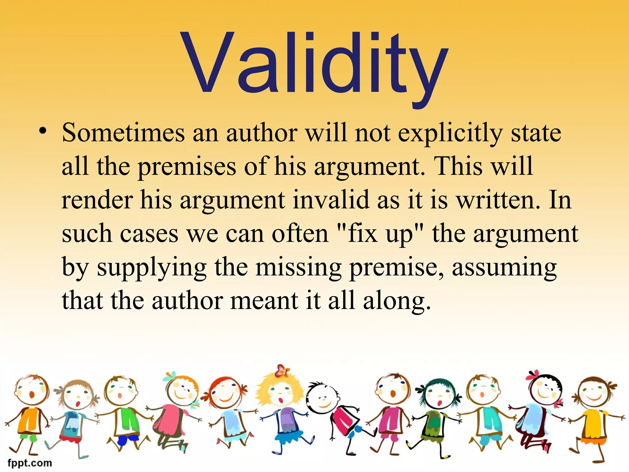 • Sometimes an author will not explicitly state
all the premises of his argument. This will
render his argument invalid as it is written. In
such cases we can often "fix up" the argument
by supplying the missing premise, assuming
that the author meant it all along.
Validity
 