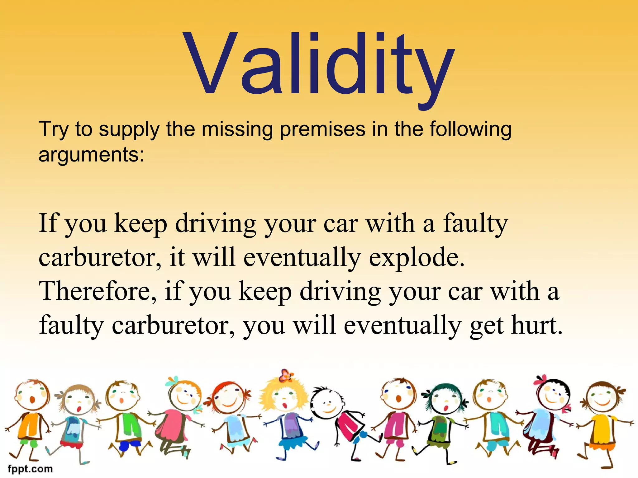 Try to supply the missing premises in the following
arguments:
If you keep driving your car with a faulty
carburetor, it will eventually explode.
Therefore, if you keep driving your car with a
faulty carburetor, you will eventually get hurt.
Validity
 
