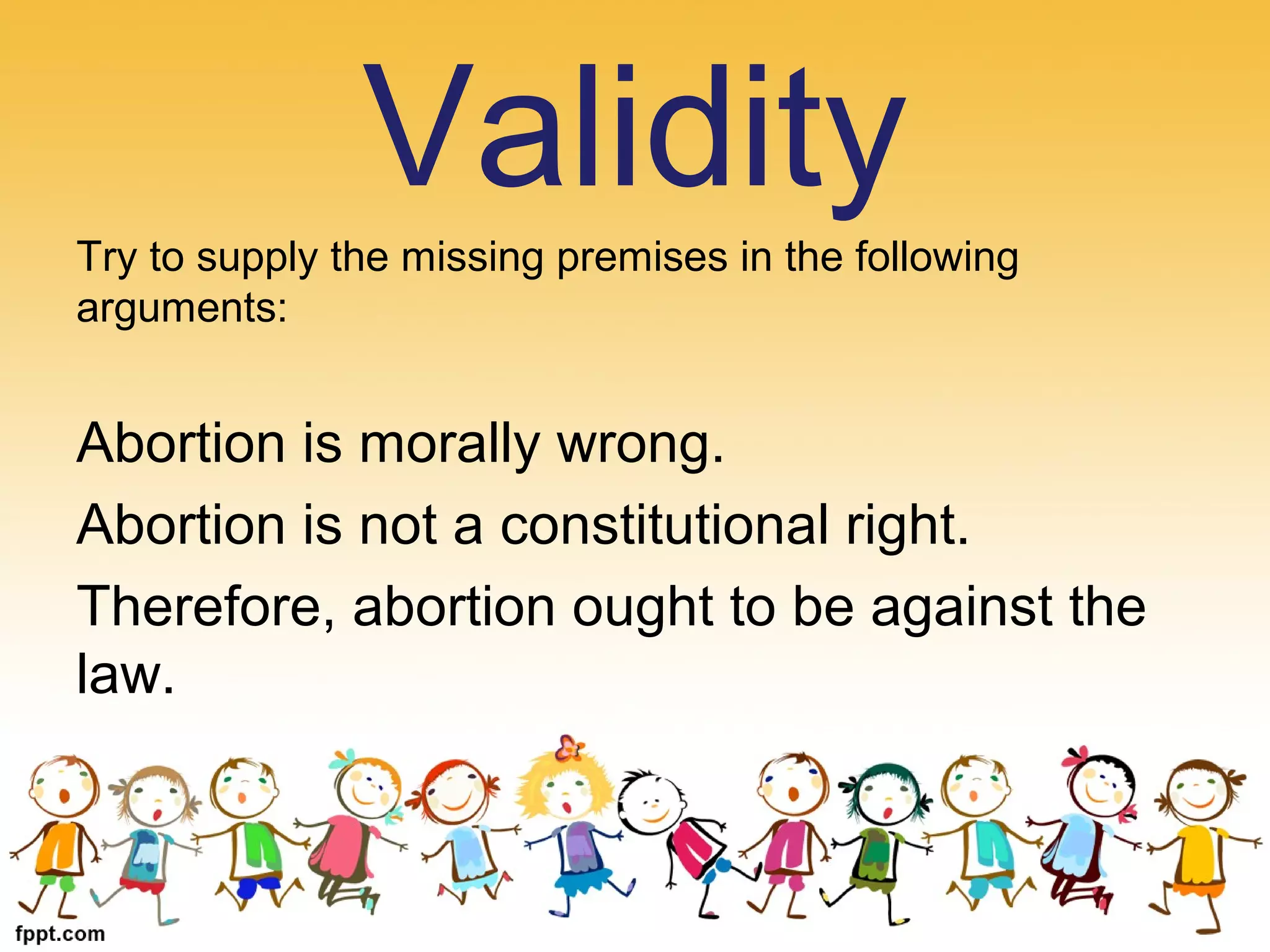 Try to supply the missing premises in the following
arguments:
Abortion is morally wrong.
Abortion is not a constitutional right.
Therefore, abortion ought to be against the
law.
Validity
 