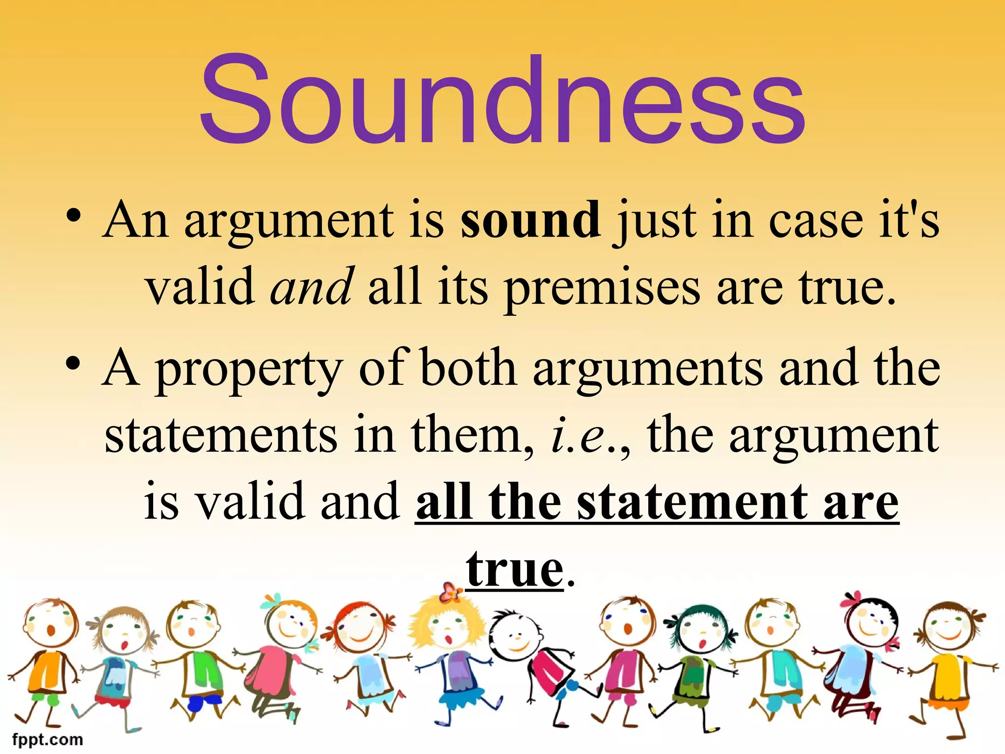 Soundness
• An argument is sound just in case it's
valid and all its premises are true.
• A property of both arguments and the
statements in them, i.e., the argument
is valid and all the statement are
true.
 