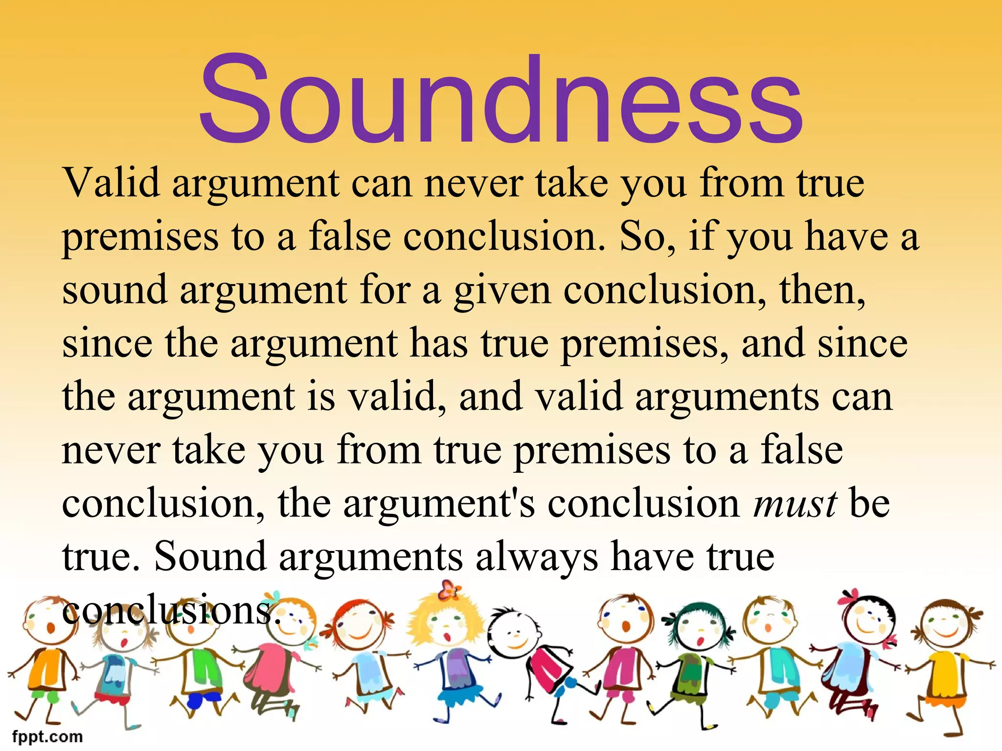 Valid argument can never take you from true
premises to a false conclusion. So, if you have a
sound argument for a given conclusion, then,
since the argument has true premises, and since
the argument is valid, and valid arguments can
never take you from true premises to a false
conclusion, the argument's conclusion must be
true. Sound arguments always have true
conclusions.
Soundness
 