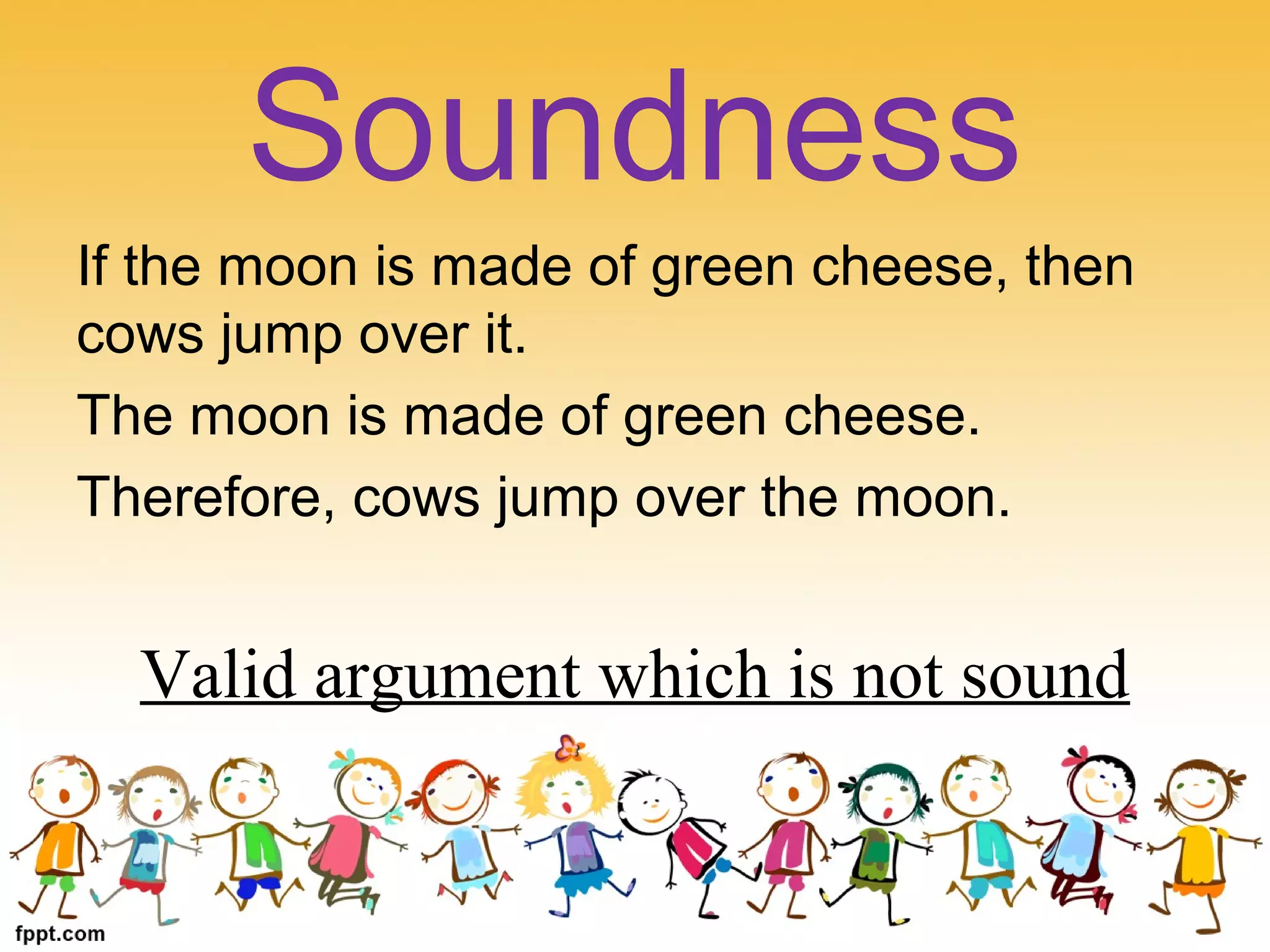 If the moon is made of green cheese, then
cows jump over it.
The moon is made of green cheese.
Therefore, cows jump over the moon.
Valid argument which is not sound
Soundness
 