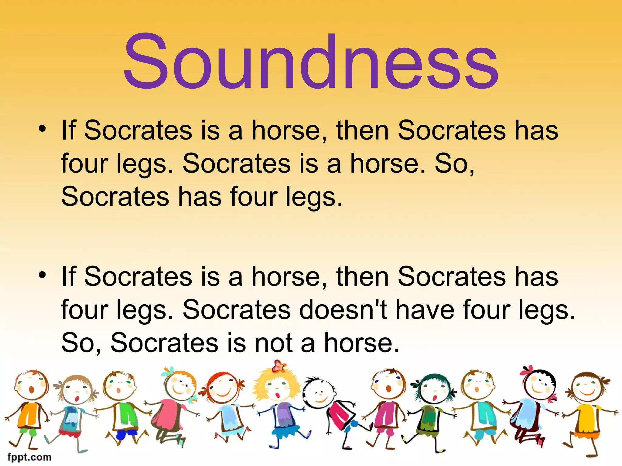 • If Socrates is a horse, then Socrates has
four legs. Socrates is a horse. So,
Socrates has four legs.
• If Socrates is a horse, then Socrates has
four legs. Socrates doesn't have four legs.
So, Socrates is not a horse.
Soundness
 