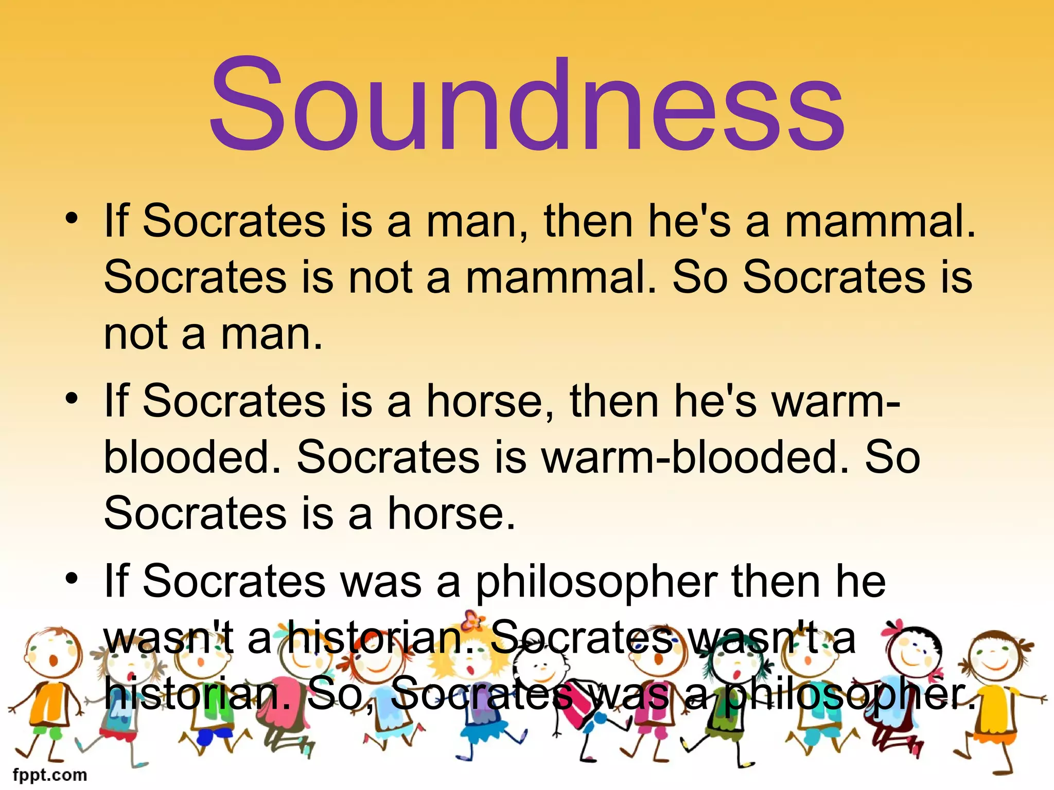 • If Socrates is a man, then he's a mammal.
Socrates is not a mammal. So Socrates is
not a man.
• If Socrates is a horse, then he's warm-
blooded. Socrates is warm-blooded. So
Socrates is a horse.
• If Socrates was a philosopher then he
wasn't a historian. Socrates wasn't a
historian. So, Socrates was a philosopher.
Soundness
 