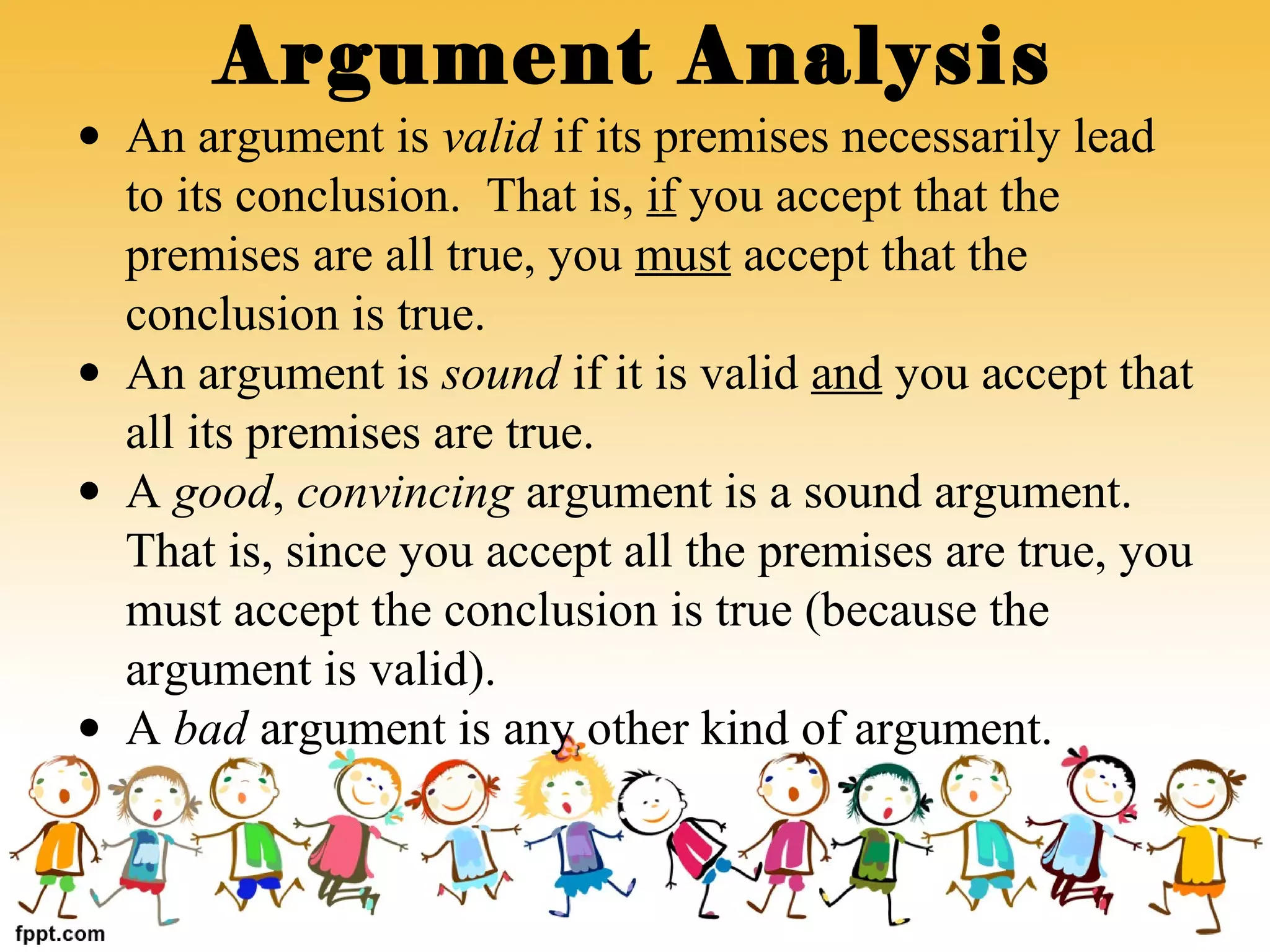 Argument Analysis
• An argument is valid if its premises necessarily lead
to its conclusion. That is, if you accept that the
premises are all true, you must accept that the
conclusion is true.
• An argument is sound if it is valid and you accept that
all its premises are true.
• A good, convincing argument is a sound argument.
That is, since you accept all the premises are true, you
must accept the conclusion is true (because the
argument is valid).
• A bad argument is any other kind of argument.
 