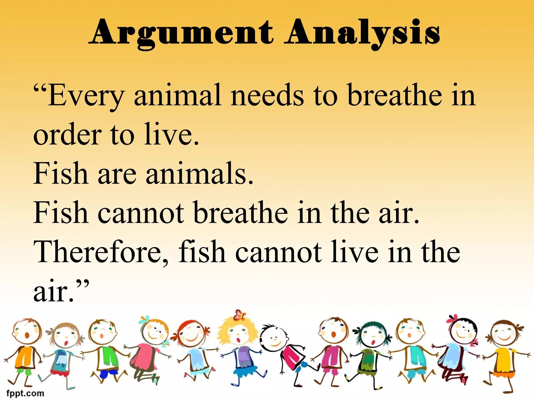 Argument Analysis
“Every animal needs to breathe in
order to live.
Fish are animals.
Fish cannot breathe in the air.
Therefore, fish cannot live in the
air.”
 