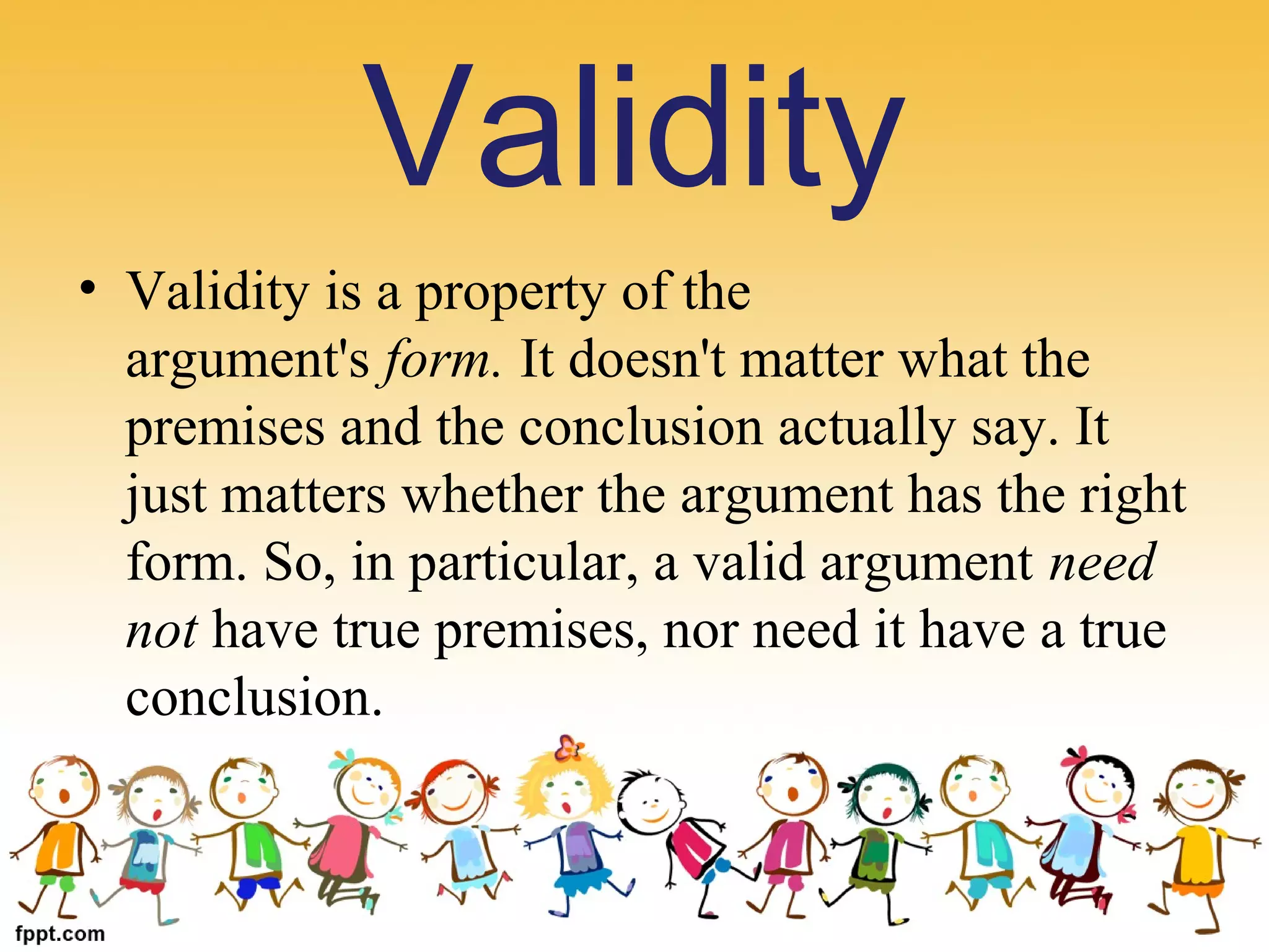• Validity is a property of the 
argument's form. It doesn't matter what the 
premises and the conclusion actually say. It 
just matters whether the argument has the right 
form. So, in particular, a valid argument need
not have true premises, nor need it have a true 
conclusion.
Validity
 
