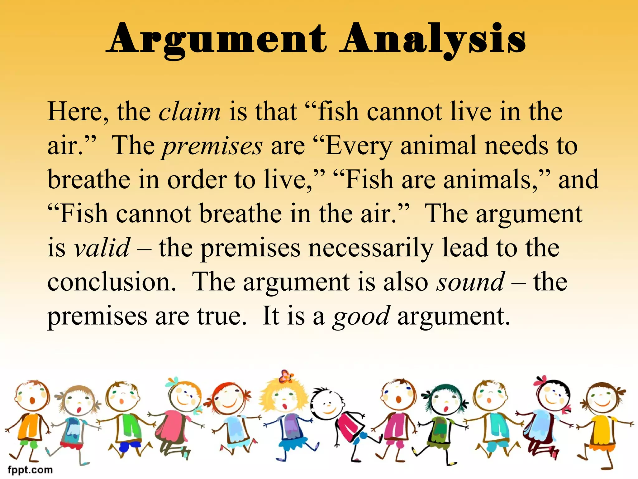 Here, the claim is that “fish cannot live in the
air.” The premises are “Every animal needs to
breathe in order to live,” “Fish are animals,” and
“Fish cannot breathe in the air.” The argument
is valid – the premises necessarily lead to the
conclusion. The argument is also sound – the
premises are true. It is a good argument.
Argument Analysis
 