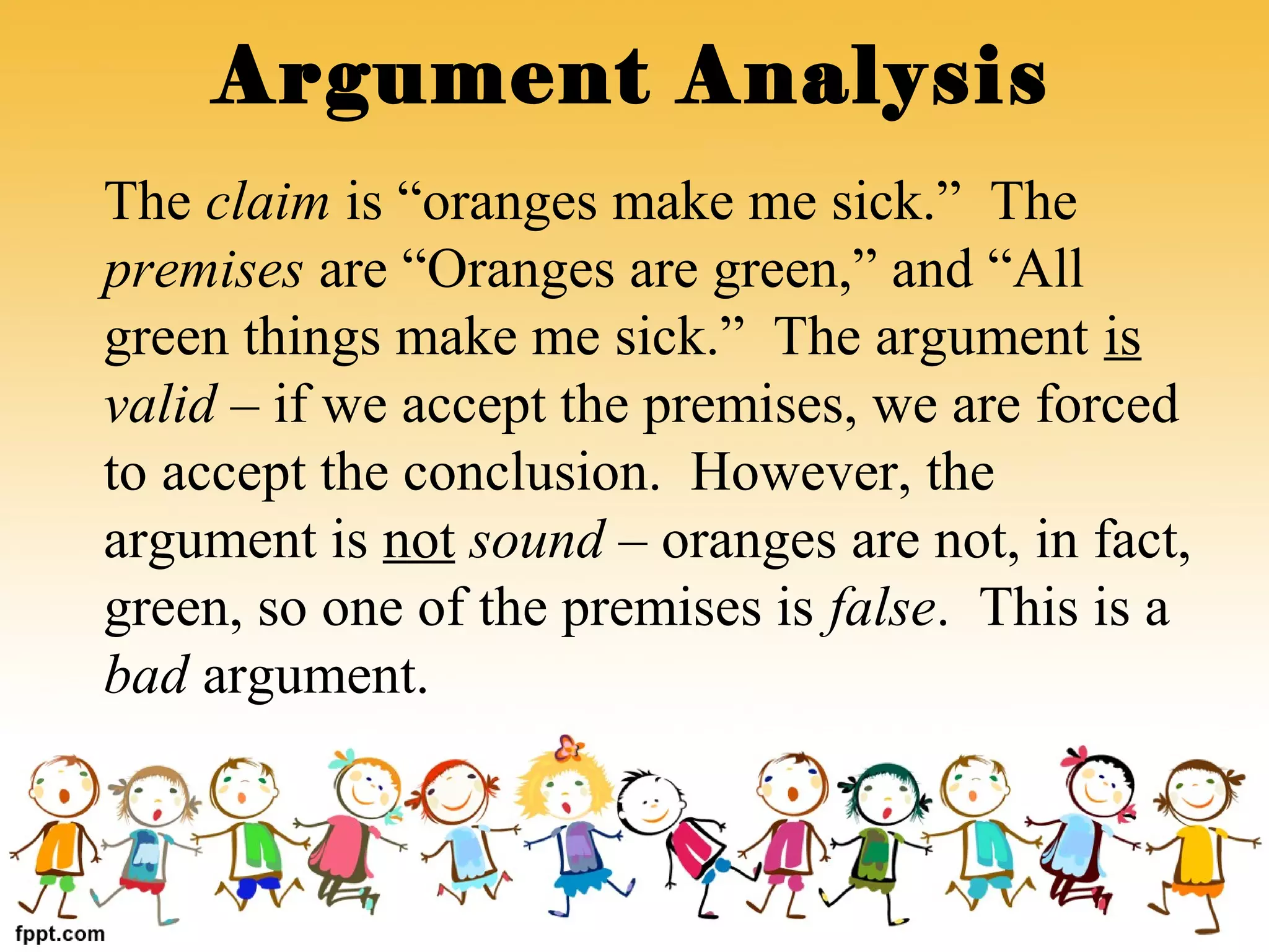 The claim is “oranges make me sick.” The
premises are “Oranges are green,” and “All
green things make me sick.” The argument is
valid – if we accept the premises, we are forced
to accept the conclusion. However, the
argument is not sound – oranges are not, in fact,
green, so one of the premises is false. This is a
bad argument.
Argument Analysis
 