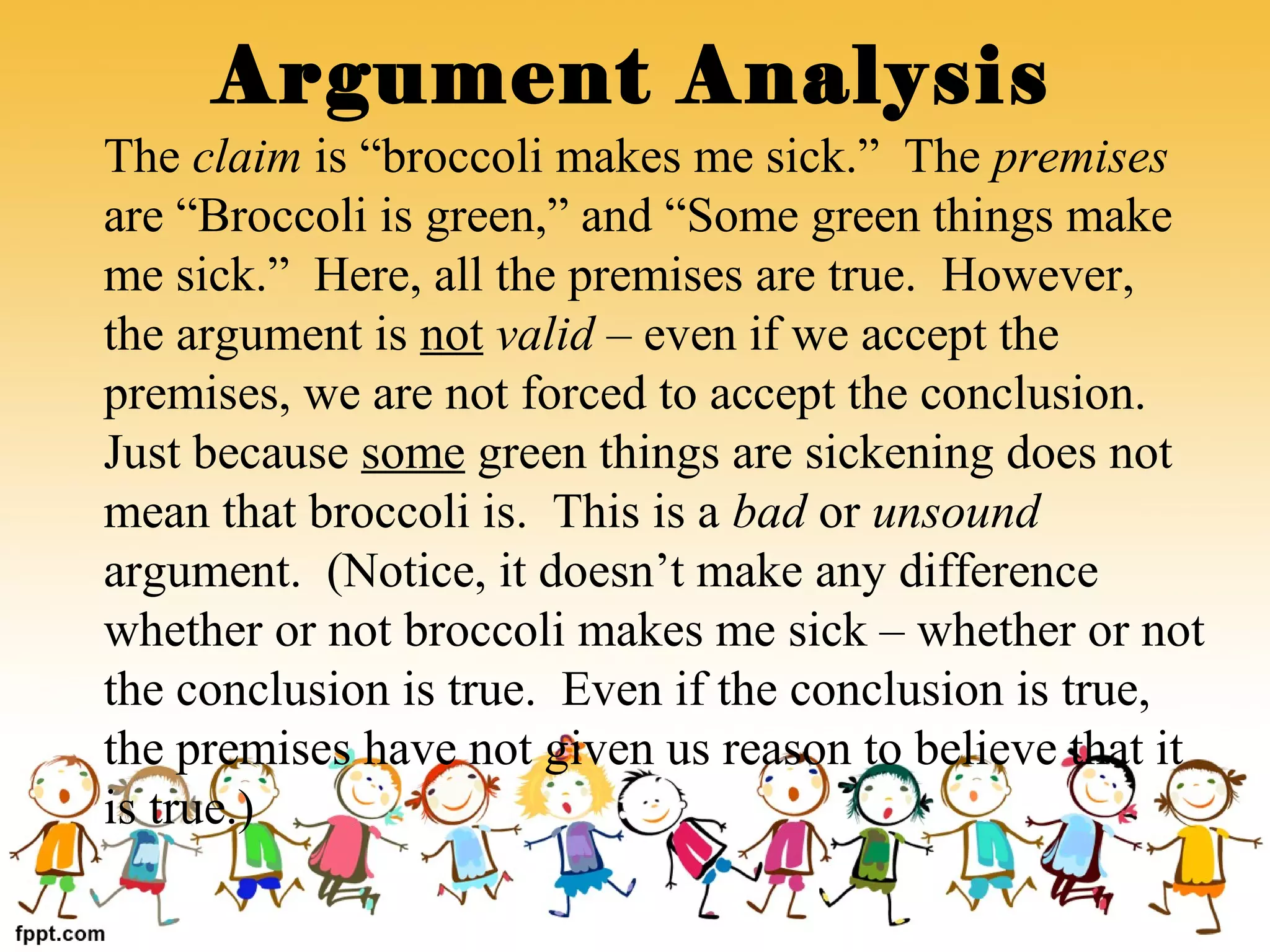 The claim is “broccoli makes me sick.” The premises
are “Broccoli is green,” and “Some green things make
me sick.” Here, all the premises are true. However,
the argument is not valid – even if we accept the
premises, we are not forced to accept the conclusion.
Just because some green things are sickening does not
mean that broccoli is. This is a bad or unsound
argument. (Notice, it doesn’t make any difference
whether or not broccoli makes me sick – whether or not
the conclusion is true. Even if the conclusion is true,
the premises have not given us reason to believe that it
is true.)
Argument Analysis
 