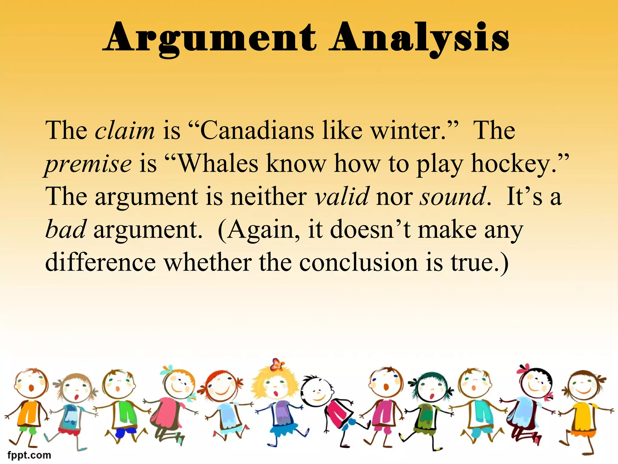 The claim is “Canadians like winter.” The
premise is “Whales know how to play hockey.”
The argument is neither valid nor sound. It’s a
bad argument. (Again, it doesn’t make any
difference whether the conclusion is true.)
Argument Analysis
 