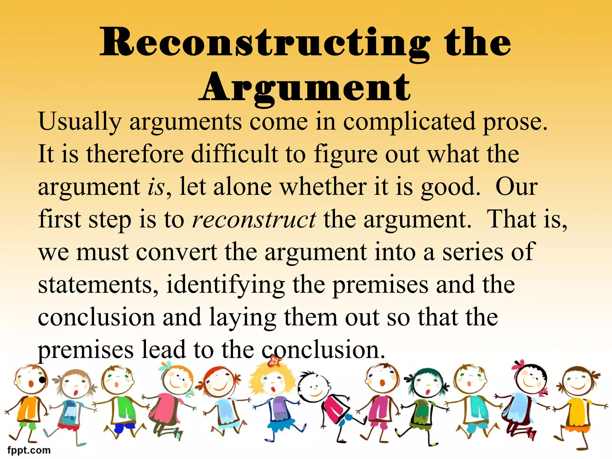 Usually arguments come in complicated prose.
It is therefore difficult to figure out what the
argument is, let alone whether it is good. Our
first step is to reconstruct the argument. That is,
we must convert the argument into a series of
statements, identifying the premises and the
conclusion and laying them out so that the
premises lead to the conclusion.
•
Reconstructing the
Argument
 