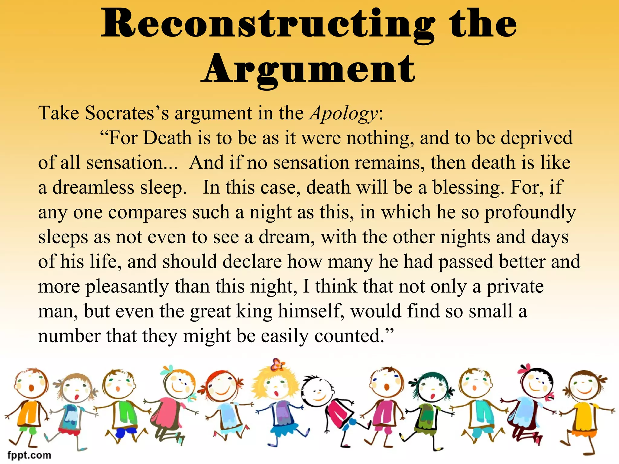 Take Socrates’s argument in the Apology:
“For Death is to be as it were nothing, and to be deprived
of all sensation... And if no sensation remains, then death is like
a dreamless sleep. In this case, death will be a blessing. For, if
any one compares such a night as this, in which he so profoundly
sleeps as not even to see a dream, with the other nights and days
of his life, and should declare how many he had passed better and
more pleasantly than this night, I think that not only a private
man, but even the great king himself, would find so small a
number that they might be easily counted.”
Reconstructing the
Argument
 